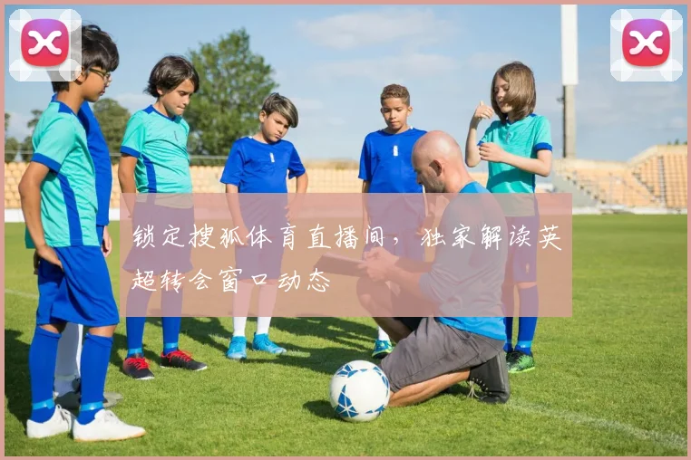 锁定搜狐体育直播间，独家解读英超转会窗口动态