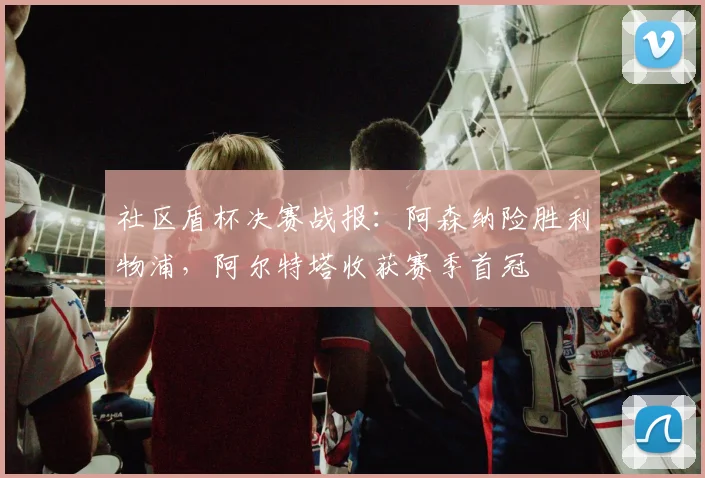 社区盾杯决赛战报：阿森纳险胜利物浦，阿尔特塔收获赛季首冠