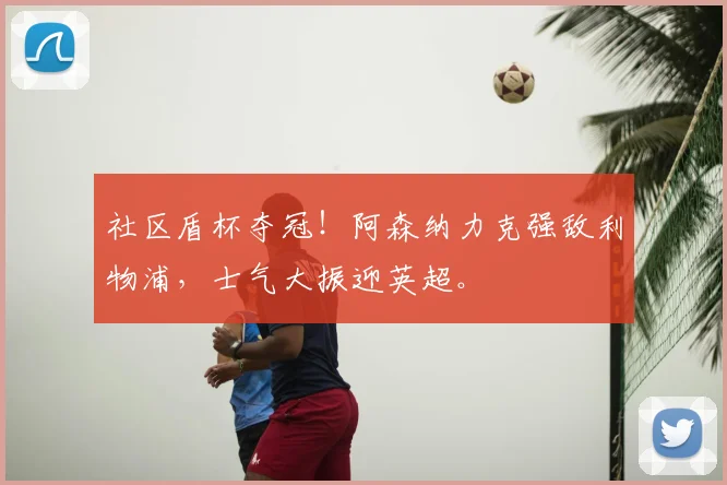 社区盾杯夺冠！阿森纳力克强敌利物浦，士气大振迎英超。