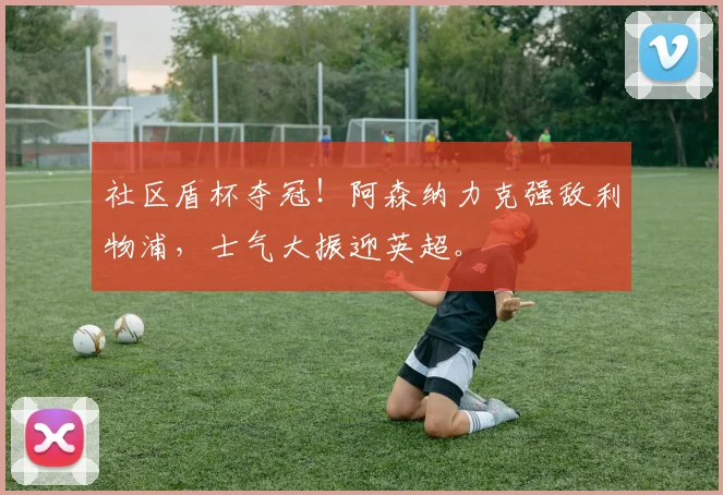 社区盾杯夺冠！阿森纳力克强敌利物浦，士气大振迎英超。