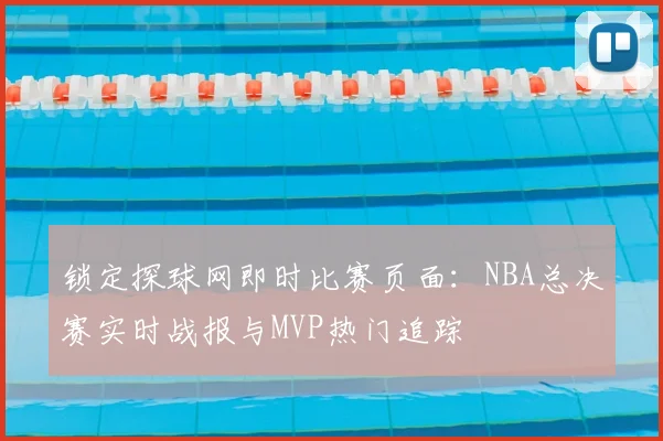 锁定探球网即时比赛页面：NBA总决赛实时战报与MVP热门追踪