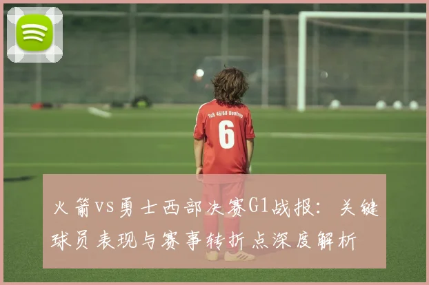 火箭vs勇士西部决赛G1战报：关键球员表现与赛事转折点深度解析